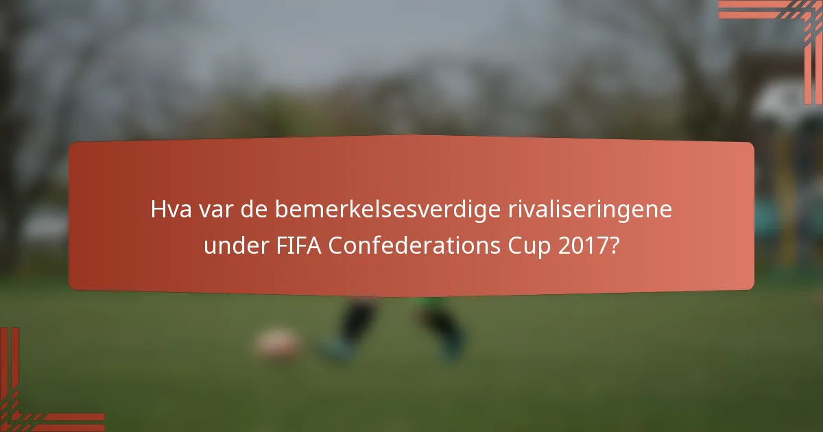 Hva var de bemerkelsesverdige rivaliseringene under FIFA Confederations Cup 2017?