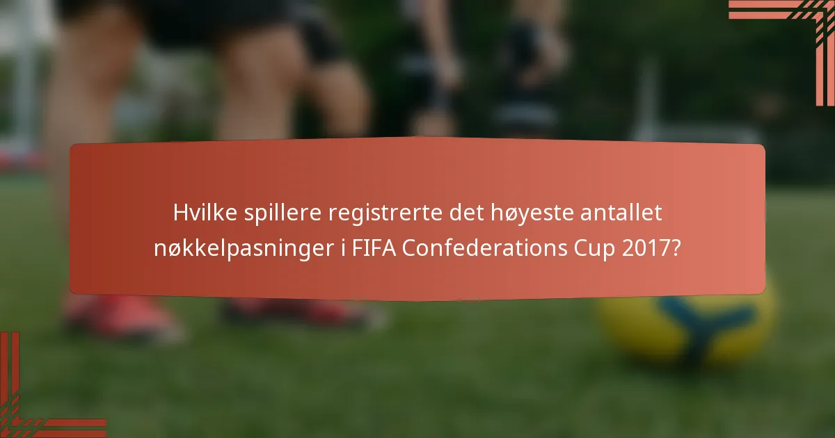 Hvilke spillere registrerte det høyeste antallet nøkkelpasninger i FIFA Confederations Cup 2017?